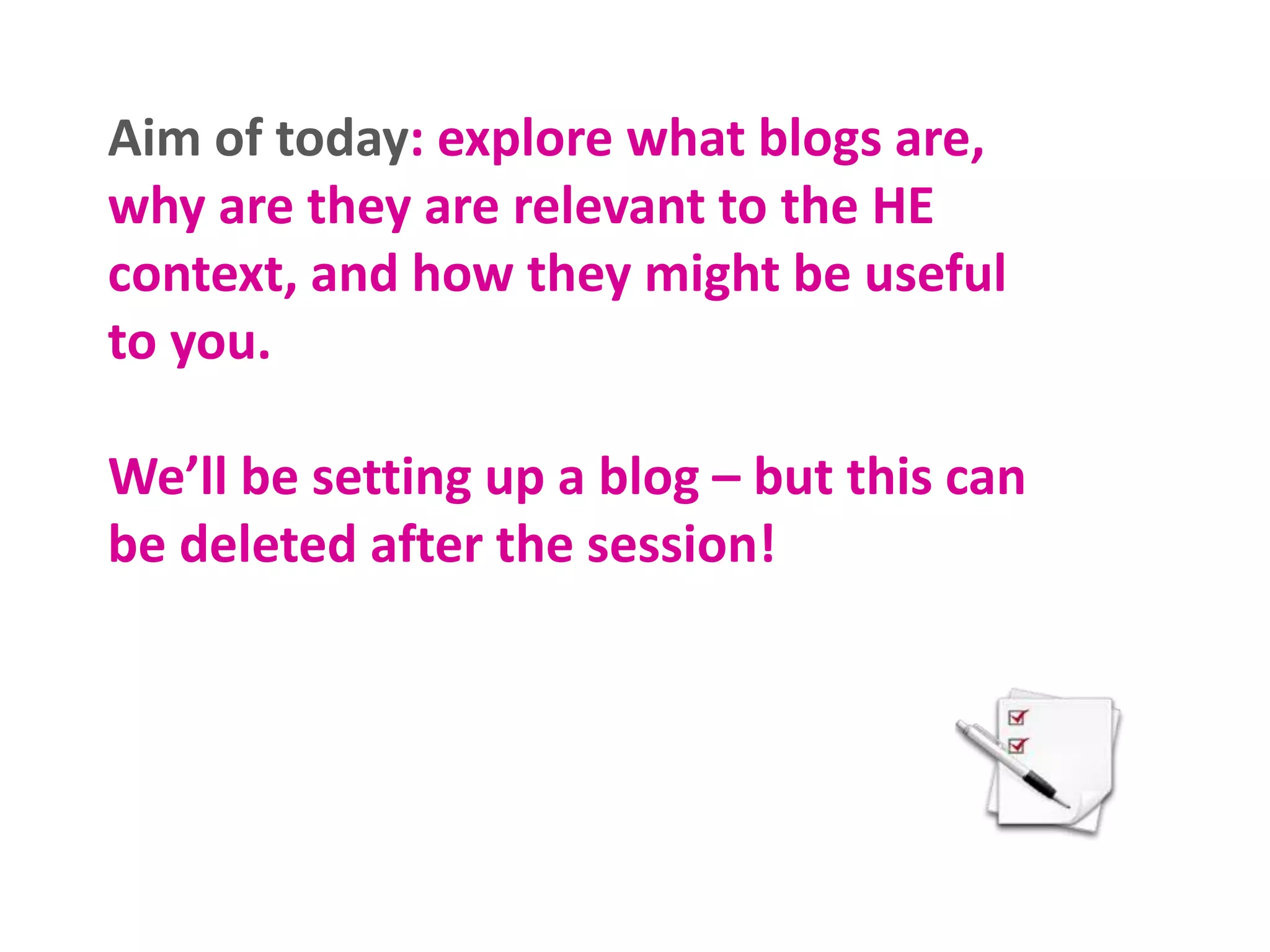 Aim of today: explore what blogs are,
why are they are relevant to the HE
context, and how they might be useful
to you.
We’ll be setting up a blog – but this can
be deleted after the session!
 
