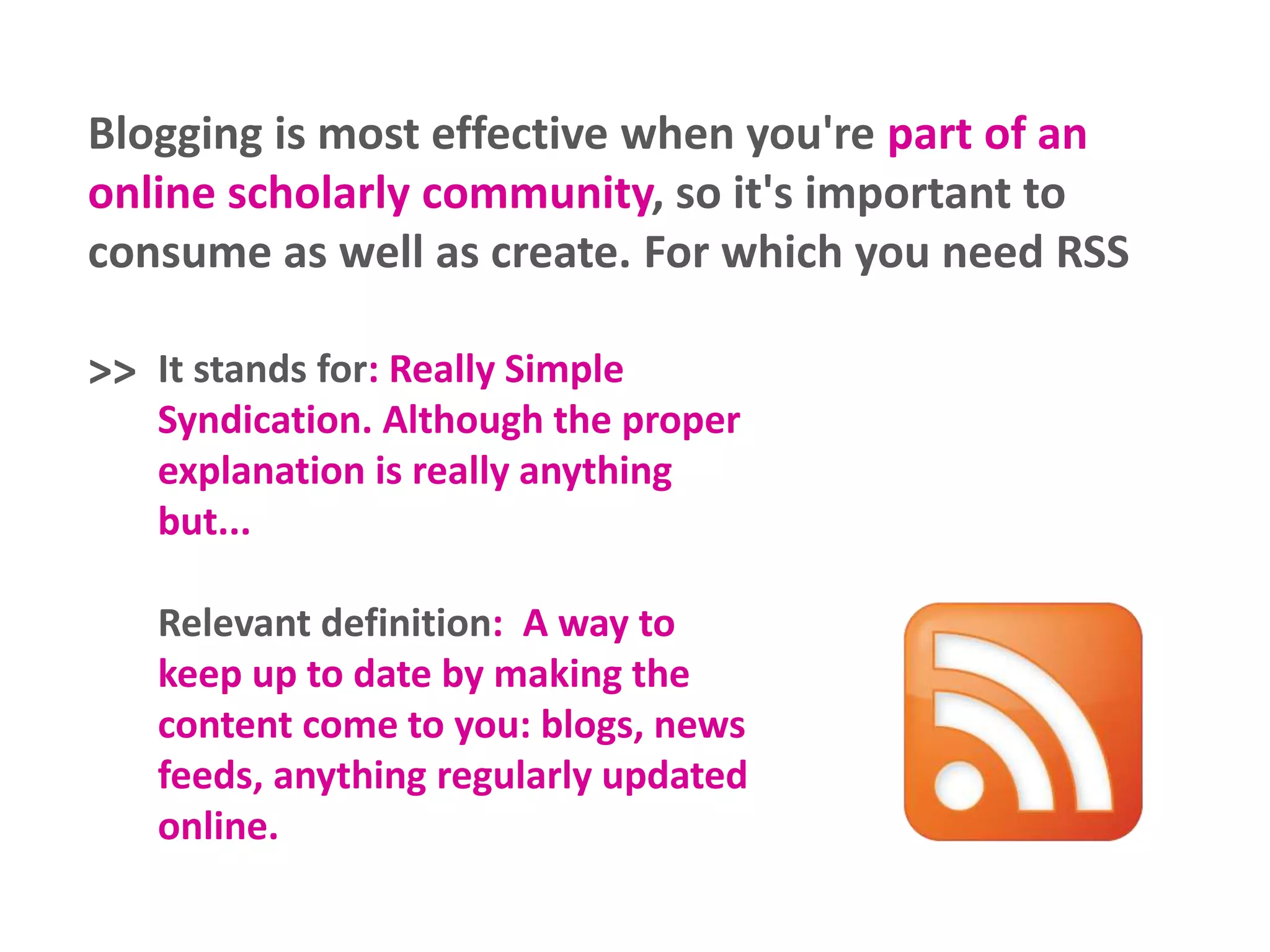 Blogging is most effective when you're part of an
online scholarly community, so it's important to
consume as well as create. For which you need RSS
>> It stands for: Really Simple
Syndication. Although the proper
explanation is really anything
but...
Relevant definition: A way to
keep up to date by making the
content come to you: blogs, news
feeds, anything regularly updated
online.
 