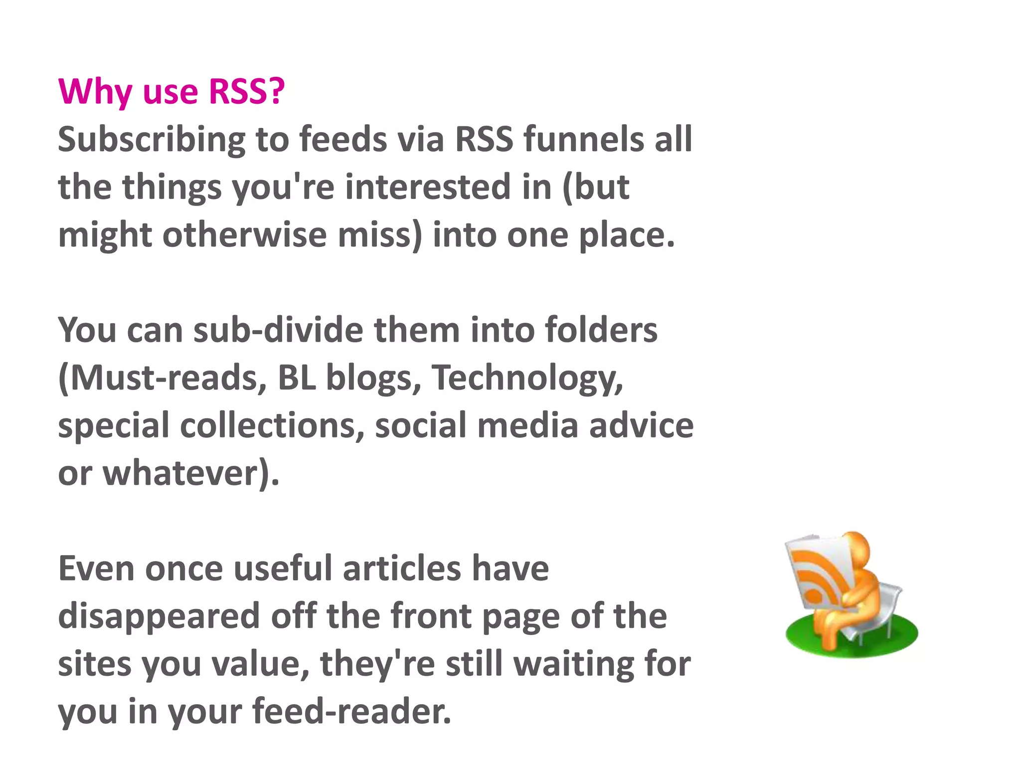 Why use RSS?
Subscribing to feeds via RSS funnels all
the things you're interested in (but
might otherwise miss) into one place.
You can sub-divide them into folders
(Must-reads, BL blogs, Technology,
special collections, social media advice
or whatever).
Even once useful articles have
disappeared off the front page of the
sites you value, they're still waiting for
you in your feed-reader.
 