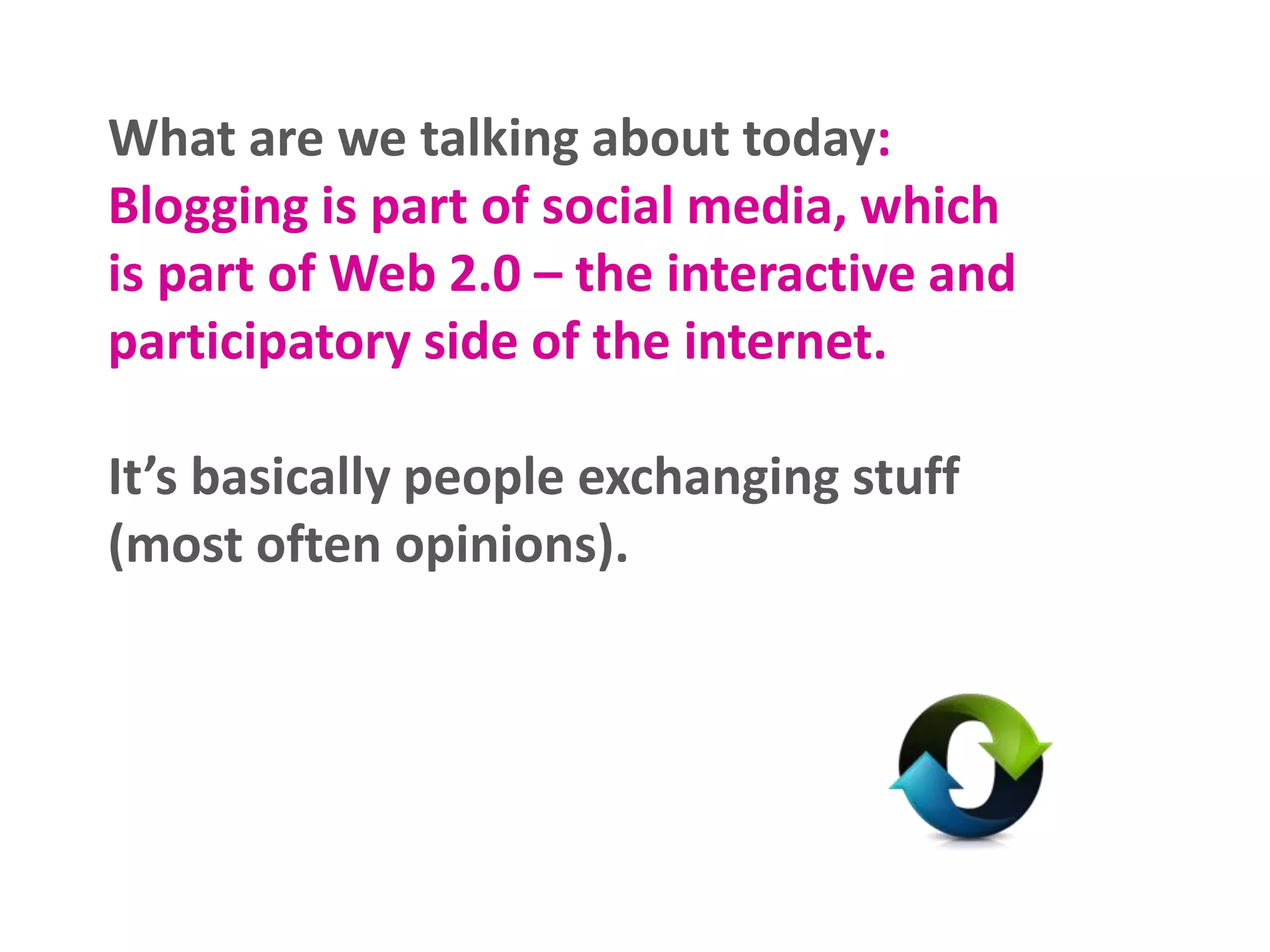 What are we talking about today:
Blogging is part of social media, which
is part of Web 2.0 – the interactive and
participatory side of the internet.
It’s basically people exchanging stuff
(most often opinions).
 