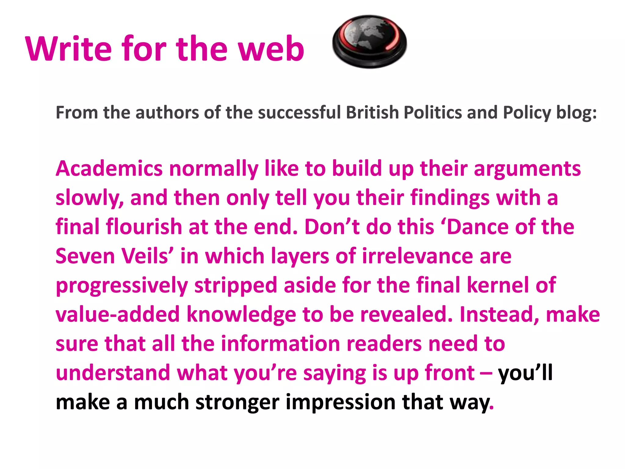 Write for the web
From the authors of the successful British Politics and Policy blog:
Academics normally like to build up their arguments
slowly, and then only tell you their findings with a
final flourish at the end. Don’t do this ‘Dance of the
Seven Veils’ in which layers of irrelevance are
progressively stripped aside for the final kernel of
value-added knowledge to be revealed. Instead, make
sure that all the information readers need to
understand what you’re saying is up front – you’ll
make a much stronger impression that way.
 
