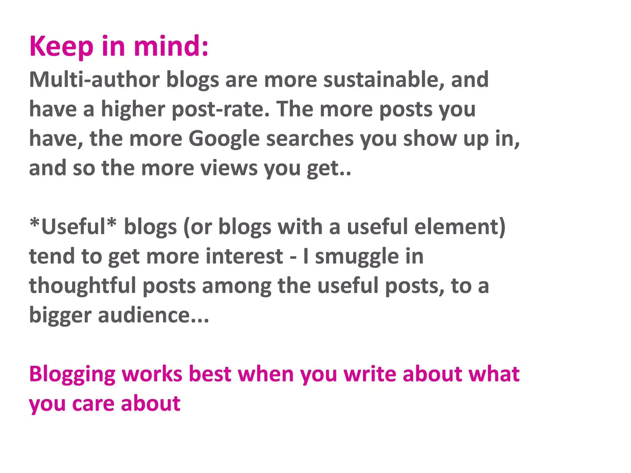 Keep in mind:
Multi-author blogs are more sustainable, and
have a higher post-rate. The more posts you
have, the more Google searches you show up in,
and so the more views you get..
*Useful* blogs (or blogs with a useful element)
tend to get more interest - I smuggle in
thoughtful posts among the useful posts, to a
bigger audience...
Blogging works best when you write about what
you care about
 