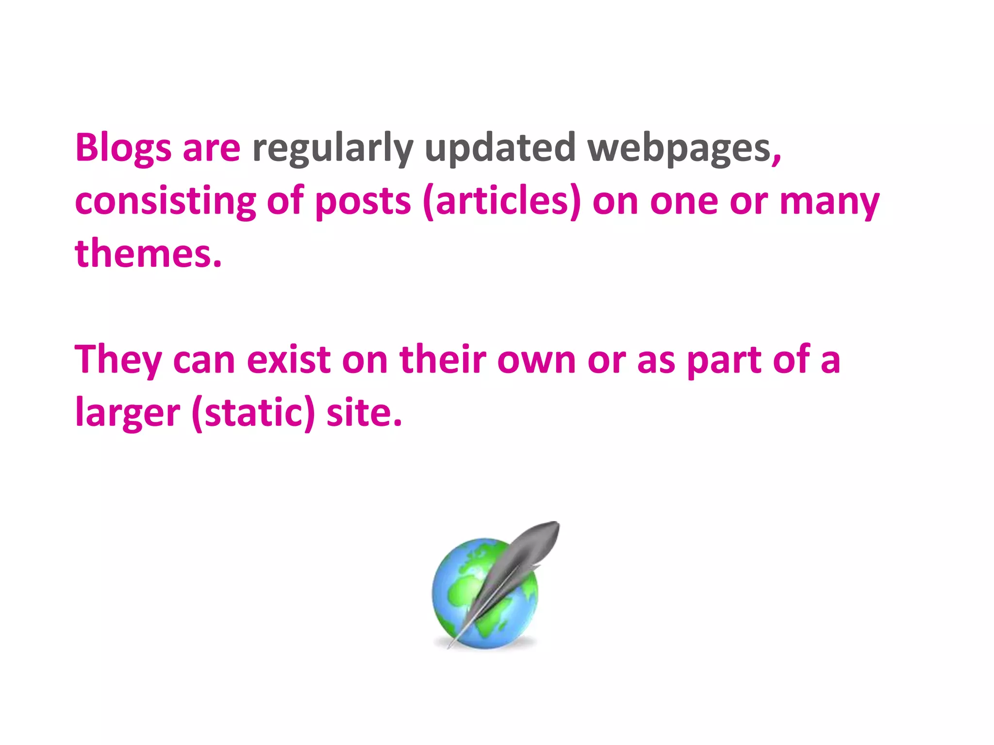 Blogs are regularly updated webpages,
consisting of posts (articles) on one or many
themes.
They can exist on their own or as part of a
larger (static) site.
 