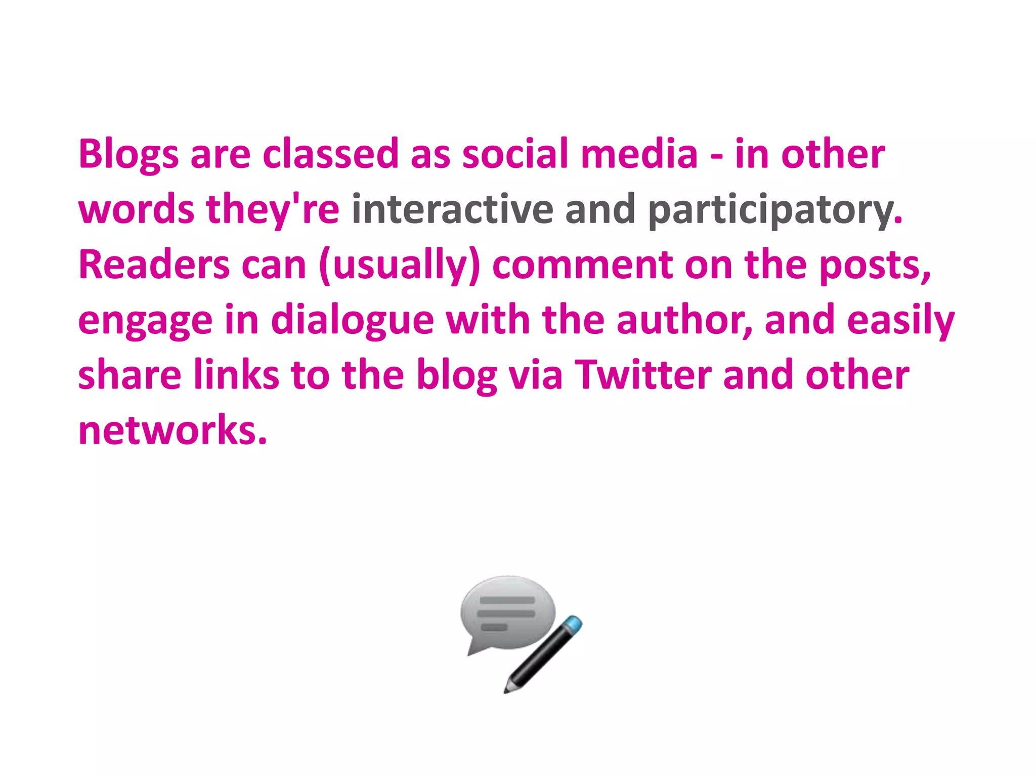 Blogs are classed as social media - in other
words they're interactive and participatory.
Readers can (usually) comment on the posts,
engage in dialogue with the author, and easily
share links to the blog via Twitter and other
networks.
 