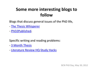 Some more interesting blogs to 
                follow
Blogs that discuss general issues of the PhD life,
‐ The Thesis Whisperer
‐ PhD2Published. 

Specific writing and reading problems: 
‐ 3 Month Thesis
‐ Literature Review HQ.Study Hacks



                                          BCN PhD Day, May 30, 2012
 