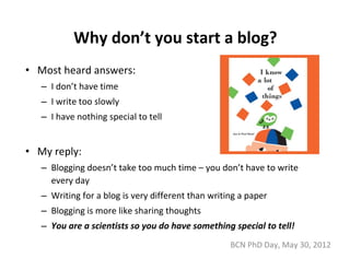 Why don’t you start a blog?
• Most heard answers:
   – I don’t have time
   – I write too slowly
   – I have nothing special to tell


• My reply:
   – Blogging doesn’t take too much time – you don’t have to write 
     every day
   – Writing for a blog is very different than writing a paper
   – Blogging is more like sharing thoughts
   – You are a scientists so you do have something special to tell!
                                                    BCN PhD Day, May 30, 2012
 