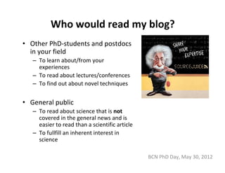 Who would read my blog?
• Other PhD‐students and postdocs 
  in your field
   – To learn about/from your 
     experiences
   – To read about lectures/conferences
   – To find out about novel techniques


• General public
   – To read about science that is not
     covered in the general news and is 
     easier to read than a scientific article
   – To fullfill an inherent interest in 
     science

                                                BCN PhD Day, May 30, 2012
 