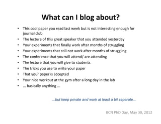 What can I blog about?
•   This cool paper you read last week but is not interesting enough for 
    journal club
•   The lecture of this great speaker that you attended yesterday
•   Your experiments that finally work after months of struggling
•   Your experiments that still not work after months of struggling
•   The conference that you will attend/ are attending
•   The lecture that you will give to students
•   The tricks you use to write your paper
•   That your paper is accepted
•   Your nice workout at the gym after a long day in the lab
•   ... basically anything ...


                     ...but keep private and work at least a bit separate...


                                                        BCN PhD Day, May 30, 2012
 