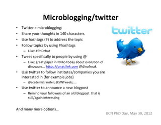 Microblogging/twitter
•   Twitter = microblogging: 
•   Share your thoughts in 140 characters
•   Use hashtags (#) to address the topic
•   Follow topics by using #hashtags
     – Like: #PhDchat
•   Tweet specifically to people by using @
     – Like: great paper in PNAS today about evolution of 
       dinosaurs... https://pnas.link.com @dinofreak
•   Use twitter to follow institutes/companies you are 
    interested in (for example jobs)
     – @academictransfer; @SfNTweets; ...
•   Use twitter to announce a new blogpost
     – Remind your followers of an old blogpost  that is 
       still/again interesting


And many more options…
                                                             BCN PhD Day, May 30, 2012
 