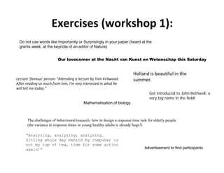 Exercises (workshop 1):
 Do not use words like Importantly or Surprisingly in your paper (heard at the
 grants week, at the keynote of an editor of Nature)


                         Our lovecorner at the Nacht van Kunst en Wetenschap this Saturday


                                                                        Holland is beautiful in the 
Lecture ‘famous’ person: “Attending a lecture by Tom Kirkwood.          summer.
After reading so much from him, I’m very interested in what he 
will tell me today.”
                                                                                  Got introduced to John Rothwell, a
                                                                                  very big name in the field!
                                         Mathematisation of biology



      The challenges of behavioural research: how to design a response time task for elderly people
      (the variance in response times in young healthy adults is already huge!)

     “Analyzing, analyzing, analyzing…
     Sitting whole day behind my computer is
     not my cup of tea, time for some action
     again!”                                                                   Advertisement to find participants
 