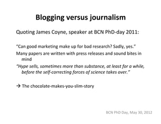 Blogging versus journalism
Quoting James Coyne, speaker at BCN PhD‐day 2011:

“Can good marketing make up for bad research? Sadly, yes.”
Many papers are written with press releases and sound bites in 
  mind
“Hype sells, sometimes more than substance, at least for a while,
  before the self‐correcting forces of science takes over.”

  The chocolate‐makes‐you‐slim‐story




                                             BCN PhD Day, May 30, 2012
 