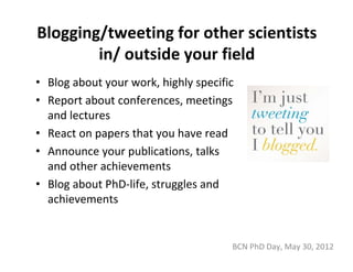 Blogging/tweeting for other scientists 
        in/ outside your field
• Blog about your work, highly specific
• Report about conferences, meetings 
  and lectures
• React on papers that you have read
• Announce your publications, talks 
  and other achievements
• Blog about PhD‐life, struggles and 
  achievements


                                      BCN PhD Day, May 30, 2012
 