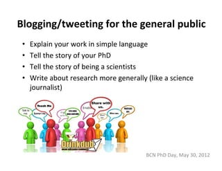 Blogging/tweeting for the general public
 •   Explain your work in simple language
 •   Tell the story of your PhD
 •   Tell the story of being a scientists
 •   Write about research more generally (like a science 
     journalist)




                                         BCN PhD Day, May 30, 2012
 