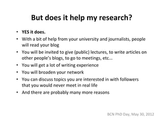 But does it help my research?
• YES it does.
• With a bit of help from your university and journalists, people 
  will read your blog
• You will be invited to give (public) lectures, to write articles on 
  other people’s blogs, to go to meetings, etc...
• You will get a lot of writing experience
• You will broaden your network
• You can discuss topics you are interested in with followers 
  that you would never meet in real life
• And there are probably many more reasons



                                                BCN PhD Day, May 30, 2012
 