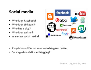Social media
•   Who is on Facebook?
•   Who is on LinkedIn?
•   Who has a blog?
•   Who is on twitter?
•   Any other social media?



• People have different reasons to blog/use twitter
• So why/when did I start blogging?



                                            BCN PhD Day, May 30, 2012
 