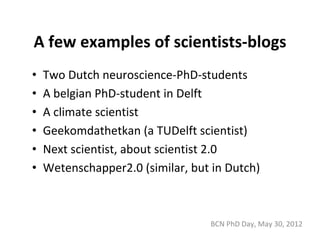 A few examples of scientists‐blogs
•   Two Dutch neuroscience‐PhD‐students
•   A belgian PhD‐student in Delft
•   A climate scientist
•   Geekomdathetkan (a TUDelft scientist)
•   Next scientist, about scientist 2.0
•   Wetenschapper2.0 (similar, but in Dutch)



                                  BCN PhD Day, May 30, 2012
 