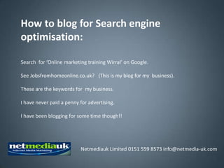 How to blog for Search engine
optimisation:

Search for ‘Online marketing training Wirral’ on Google.

See Jobsfromhomeonline.co.uk? (This is my blog for my business).

These are the keywords for my business.

I have never paid a penny for advertising.

I have been blogging for some time though!!




                          Netmediauk Limited 0151 559 8573 info@netmedia-uk.com
 