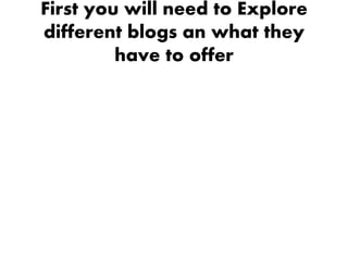 First you will need to Explore
different blogs an what they
         have to offer
 