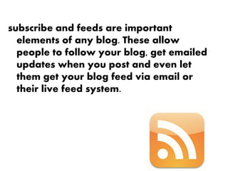 subscribe and feeds are important
  elements of any blog. These allow
  people to follow your blog, get emailed
  updates when you post and even let
  them get your blog feed via email or
  their live feed system.
 
