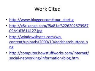Work Cited
• http://www.blogger.com/tour_start.g
• http://x8c.xanga.com/f5a81af3226202573987
  09/z163614127.jpg
• http://windowsbytes.com/wp-
  content/uploads/2009/10/addsharebuttons.p
  ng
• http://computer.howstuffworks.com/internet/
  social-networking/information/blog.htm
 