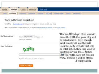 This is a BIG step!  Here you will name the URL that your blog will be listed under.  Even though most people will use the path from the Kelly website that will be established, they may wish to just type in your URL.  Notice that your URL does not contain www.  Instead it will be http://             __________.blogspot.com