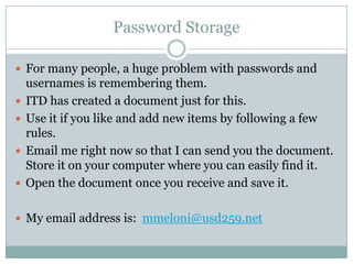 Password StorageFor many people, a huge problem with passwords and usernames is remembering them.ITD has created a document just for this.  Use it if you like and add new items by following a few rules.Email me right now so that I can send you the document.  Store it on your computer where you can easily find it.Open the document once you receive and save it.My email address is:  mmeloni@usd259.net