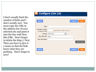 I don’t usually limit the number of links and I don’t usually sort.  You must copy the URL in the address bar of your selected site and paste it into the line with New Site URL.  Don’t forget to delete the http:// first.  Then you have to give it a name so that the kids know what they are pushing.   Don’t forget to save!