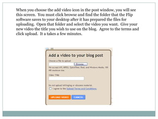 When you choose the add video icon in the post window, you will see this screen.  You must click browse and find the folder that the Flip software saves to your desktop after it has prepared the files for uploading.  Open that folder and select the video you want.  Give your new video the title you wish to use on the blog.  Agree to the terms and click upload.  It a takes a few minutes.