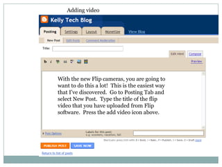 Adding videoWith the new Flip cameras, you are going to want to do this a lot!  This is the easiest way that I’ve discovered.  Go to Posting Tab and select New Post.  Type the title of the flip video that you have uploaded from Flip software.  Press the add video icon above.  