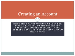 Press the orange “Create a Blog” box.  It will take you to the screen for creating a Google Account.  If you already have one, you can sign and go from there.Creating an Account