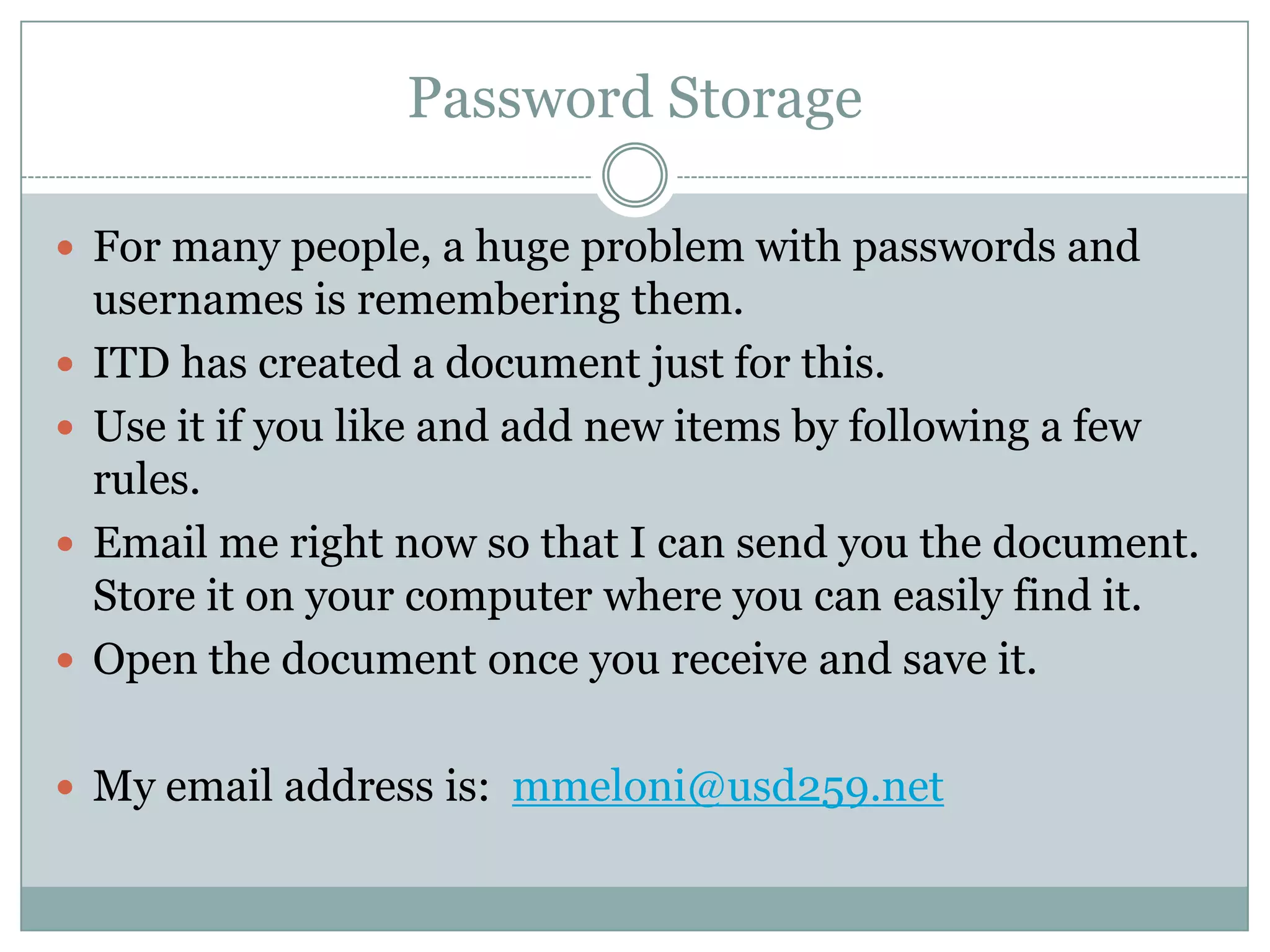 Password StorageFor many people, a huge problem with passwords and usernames is remembering them.ITD has created a document just for this.  Use it if you like and add new items by following a few rules.Email me right now so that I can send you the document.  Store it on your computer where you can easily find it.Open the document once you receive and save it.My email address is:  mmeloni@usd259.net