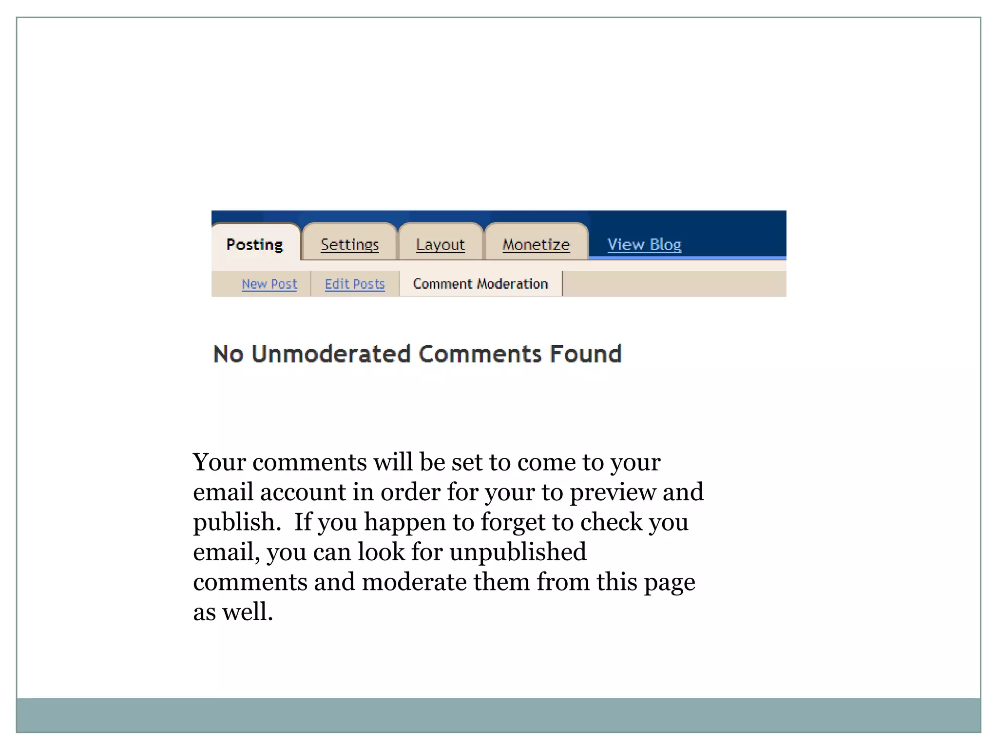 Your comments will be set to come to your email account in order for your to preview and publish.  If you happen to forget to check you email, you can look for unpublished comments and moderate them from this page as well.