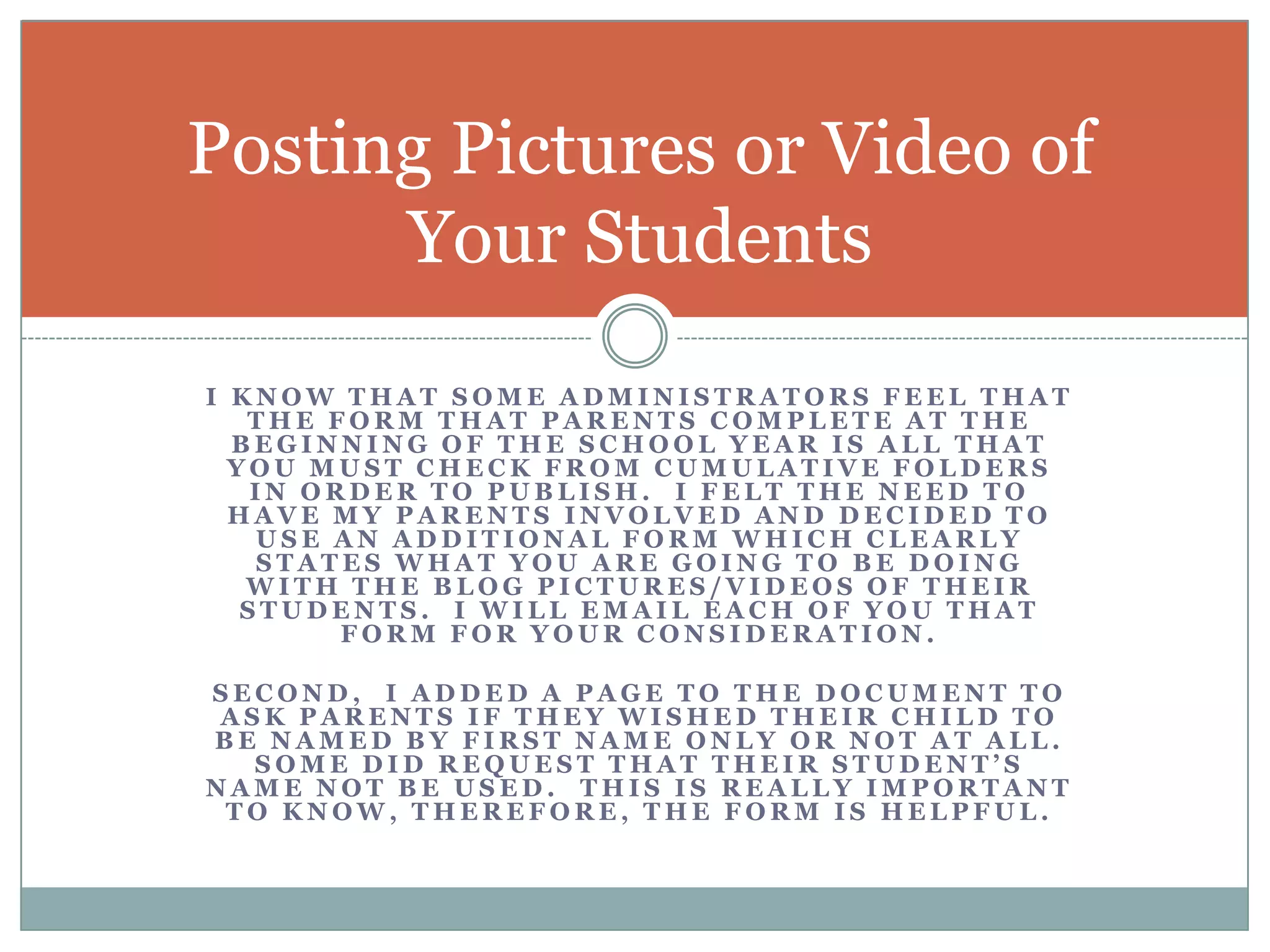 I know that some administrators feel that the form that parents complete at the beginning of the school year is all that you must check from cumulative folders in order to publish.  I felt the need to have my parents involved and decided to use an additional form which clearly states what you are going to be doing with the blog pictures/videos of their students.  I will email each of you that form for your consideration.Second,  I added a page to the document to ask parents if they wished their child to be named by first name only or not at all.  Some did request that their student’s name not be used.  This is really important to know, therefore, the form is helpful.Posting Pictures or Video of Your Students