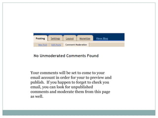 Your comments will be set to come to your email account in order for your to preview and publish.  If you happen to forget to check you email, you can look for unpublished comments and moderate them from this page as well.