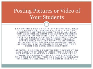 I know that some administrators feel that the form that parents complete at the beginning of the school year is all that you must check from cumulative folders in order to publish.  I felt the need to have my parents involved and decided to use an additional form which clearly states what you are going to be doing with the blog pictures/videos of their students.  I will email each of you that form for your consideration.Second,  I added a page to the document to ask parents if they wished their child to be named by first name only or not at all.  Some did request that their student’s name not be used.  This is really important to know, therefore, the form is helpful.Posting Pictures or Video of Your Students