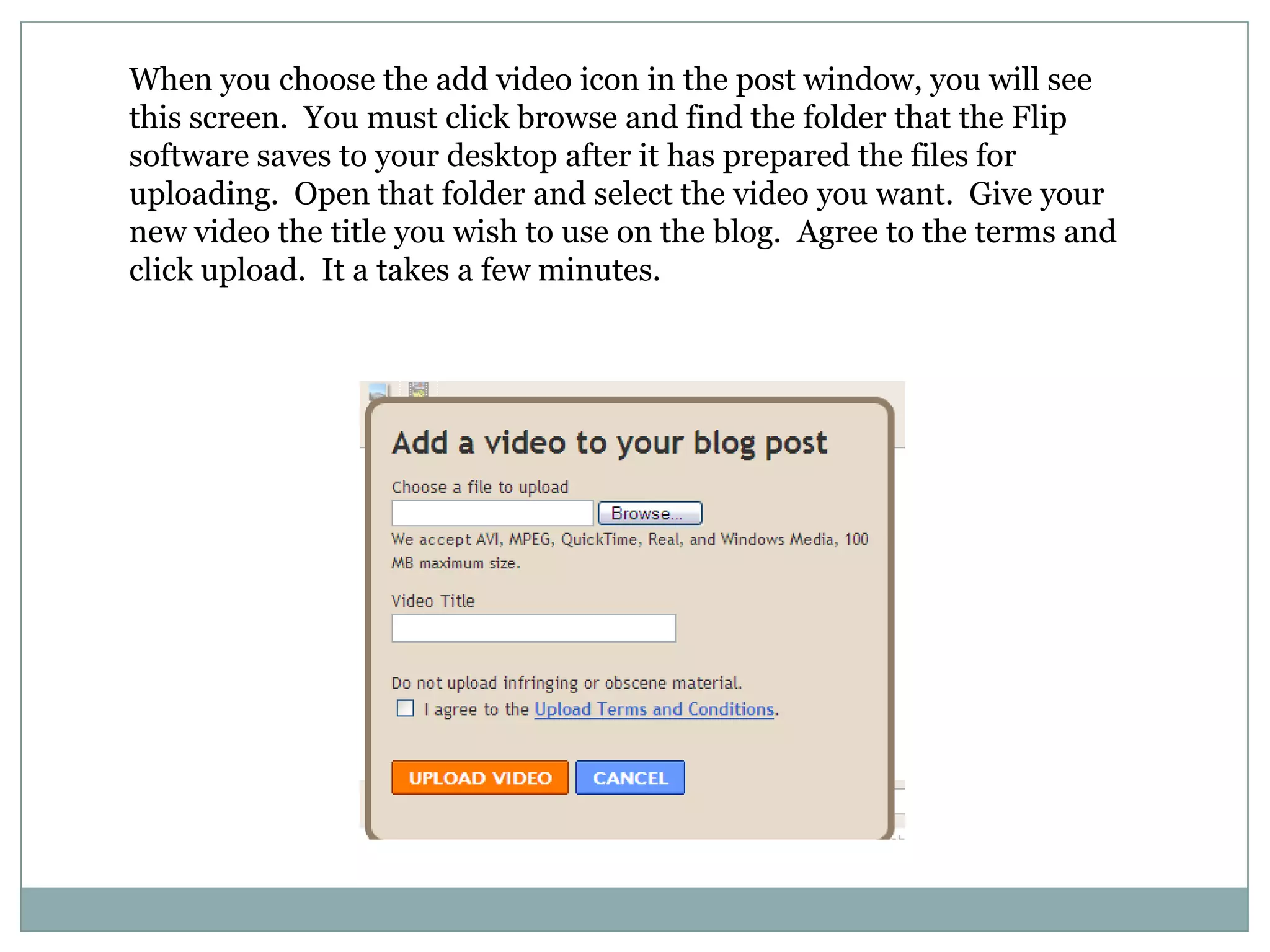 When you choose the add video icon in the post window, you will see this screen.  You must click browse and find the folder that the Flip software saves to your desktop after it has prepared the files for uploading.  Open that folder and select the video you want.  Give your new video the title you wish to use on the blog.  Agree to the terms and click upload.  It a takes a few minutes.