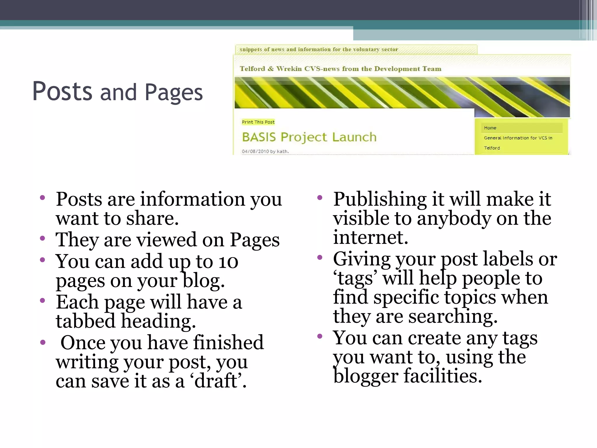 Posts and Pages
• Posts are information you
want to share.
• They are viewed on Pages
• You can add up to 10
pages on your blog.
• Each page will have a
tabbed heading.
• Once you have finished
writing your post, you
can save it as a ‘draft’.
• Publishing it will make it
visible to anybody on the
internet.
• Giving your post labels or
‘tags’ will help people to
find specific topics when
they are searching.
• You can create any tags
you want to, using the
blogger facilities.
 