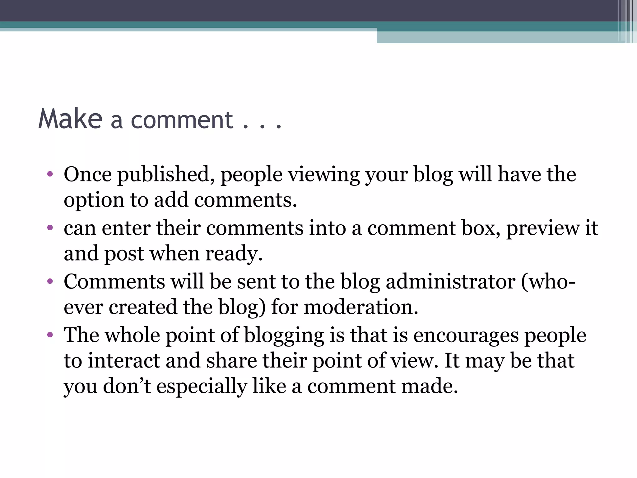 Make a comment . . .
• Once published, people viewing your blog will have the
option to add comments.
• can enter their comments into a comment box, preview it
and post when ready.
• Comments will be sent to the blog administrator (who-
ever created the blog) for moderation.
• The whole point of blogging is that is encourages people
to interact and share their point of view. It may be that
you don’t especially like a comment made.
 