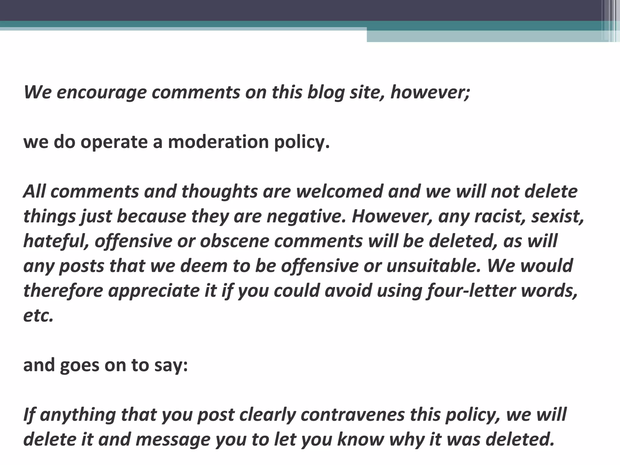 We encourage comments on this blog site, however;
we do operate a moderation policy.
All comments and thoughts are welcomed and we will not delete
things just because they are negative. However, any racist, sexist,
hateful, offensive or obscene comments will be deleted, as will
any posts that we deem to be offensive or unsuitable. We would
therefore appreciate it if you could avoid using four-letter words,
etc.
and goes on to say:
If anything that you post clearly contravenes this policy, we will
delete it and message you to let you know why it was deleted.
 
