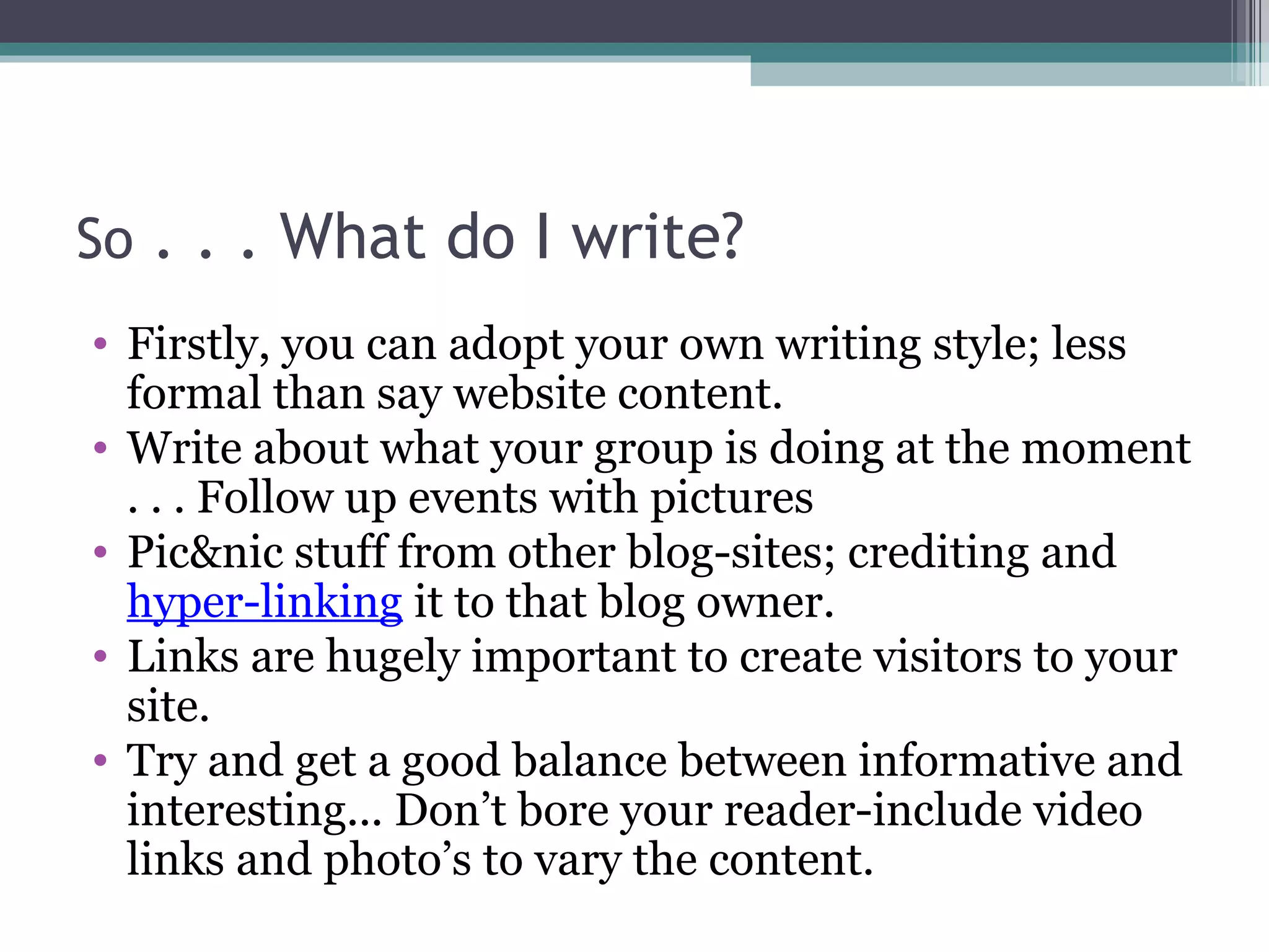 So . . . What do I write?
• Firstly, you can adopt your own writing style; less
formal than say website content.
• Write about what your group is doing at the moment
. . . Follow up events with pictures
• Pic&nic stuff from other blog-sites; crediting and
hyper-linking it to that blog owner.
• Links are hugely important to create visitors to your
site.
• Try and get a good balance between informative and
interesting... Don’t bore your reader-include video
links and photo’s to vary the content.
 