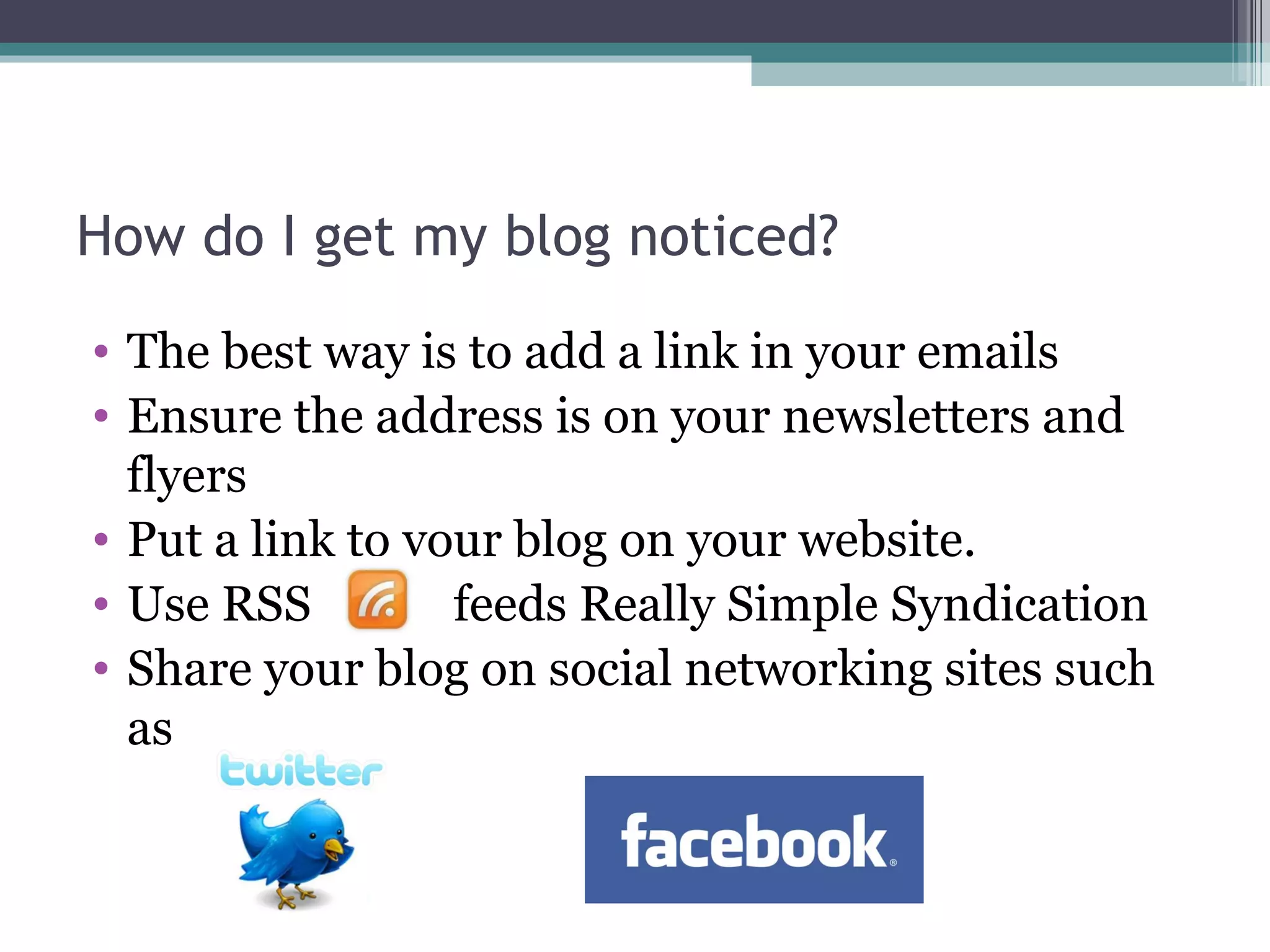 How do I get my blog noticed?
• The best way is to add a link in your emails
• Ensure the address is on your newsletters and
flyers
• Put a link to your blog on your website.
• Use RSS feeds Really Simple Syndication
• Share your blog on social networking sites such
as
 
