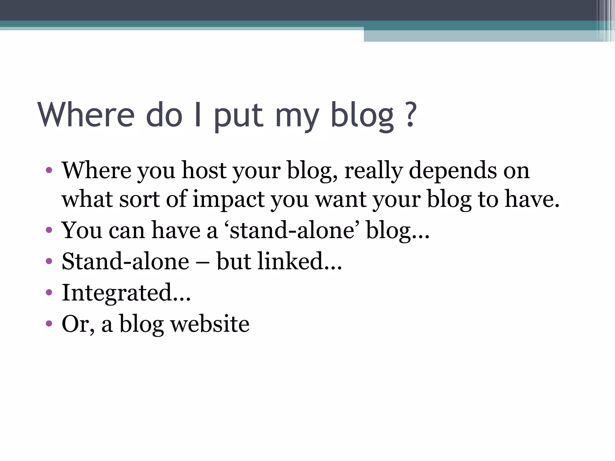 Where do I put my blog ?
• Where you host your blog, really depends on
what sort of impact you want your blog to have.
• You can have a ‘stand-alone’ blog...
• Stand-alone – but linked...
• Integrated...
• Or, a blog website
 