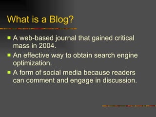 What is a Blog? A web-based journal that gained critical mass in 2004. An effective way to obtain search engine optimization. A form of social media because readers can comment and engage in discussion. 