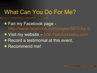 What Can You Do For Me? Fan my Facebook page -  http://www.facebook.com/pages/SEO-by-Swaby/137031038432?ref=nf Visit my website –  http://seobyswaby.com Record a testimonial at this event. Recommend me! 