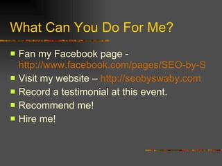 What Can You Do For Me? Fan my Facebook page -  http://www.facebook.com/pages/SEO-by-Swaby/137031038432?ref=nf Visit my website –  http://seobyswaby.com Record a testimonial at this event. Recommend me! Hire me! 