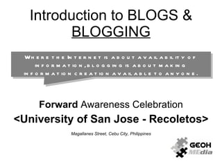 Introduction to BLOGS &  BLOGGING Forward  Awareness Celebration <University of San Jose - Recoletos> Magallanes Street, Cebu City, Philippines Where the Internet is about availability of information, blogging is about making information creation available to anyone. 