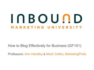 How to Blog Effectively for Business (GF101) Professors:  Ann Handley  &  Mack Collier ,  MarketingProfs 