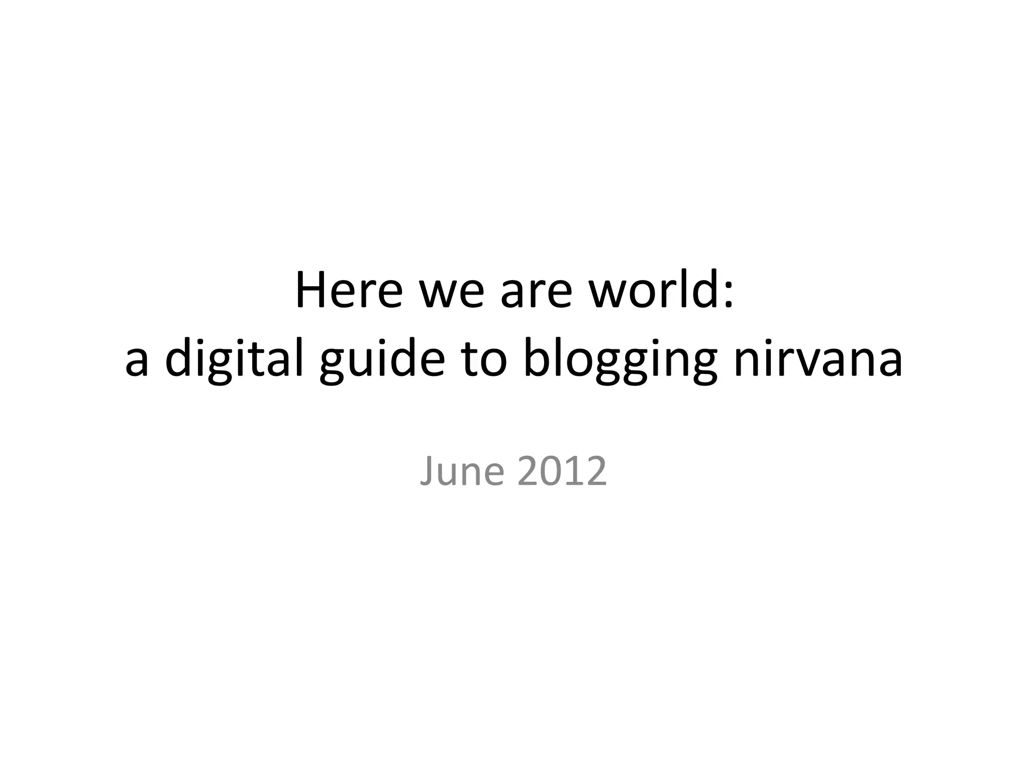 Here we are world:
a digital guide to blogging nirvana
             June 2012
 
