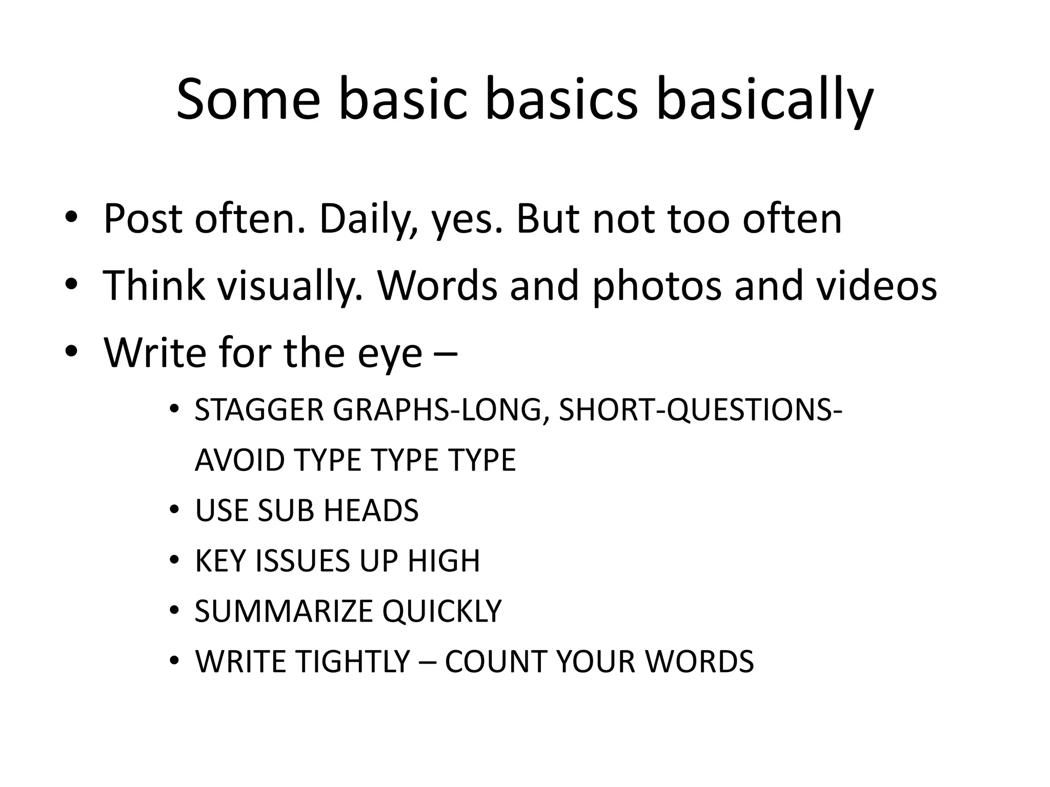 Some basic basics basically
• Post often. Daily, yes. But not too often
• Think visually. Words and photos and videos
• Write for the eye –
     • STAGGER GRAPHS-LONG, SHORT-QUESTIONS-
       AVOID TYPE TYPE TYPE
     • USE SUB HEADS
     • KEY ISSUES UP HIGH
     • SUMMARIZE QUICKLY
     • WRITE TIGHTLY – COUNT YOUR WORDS
 