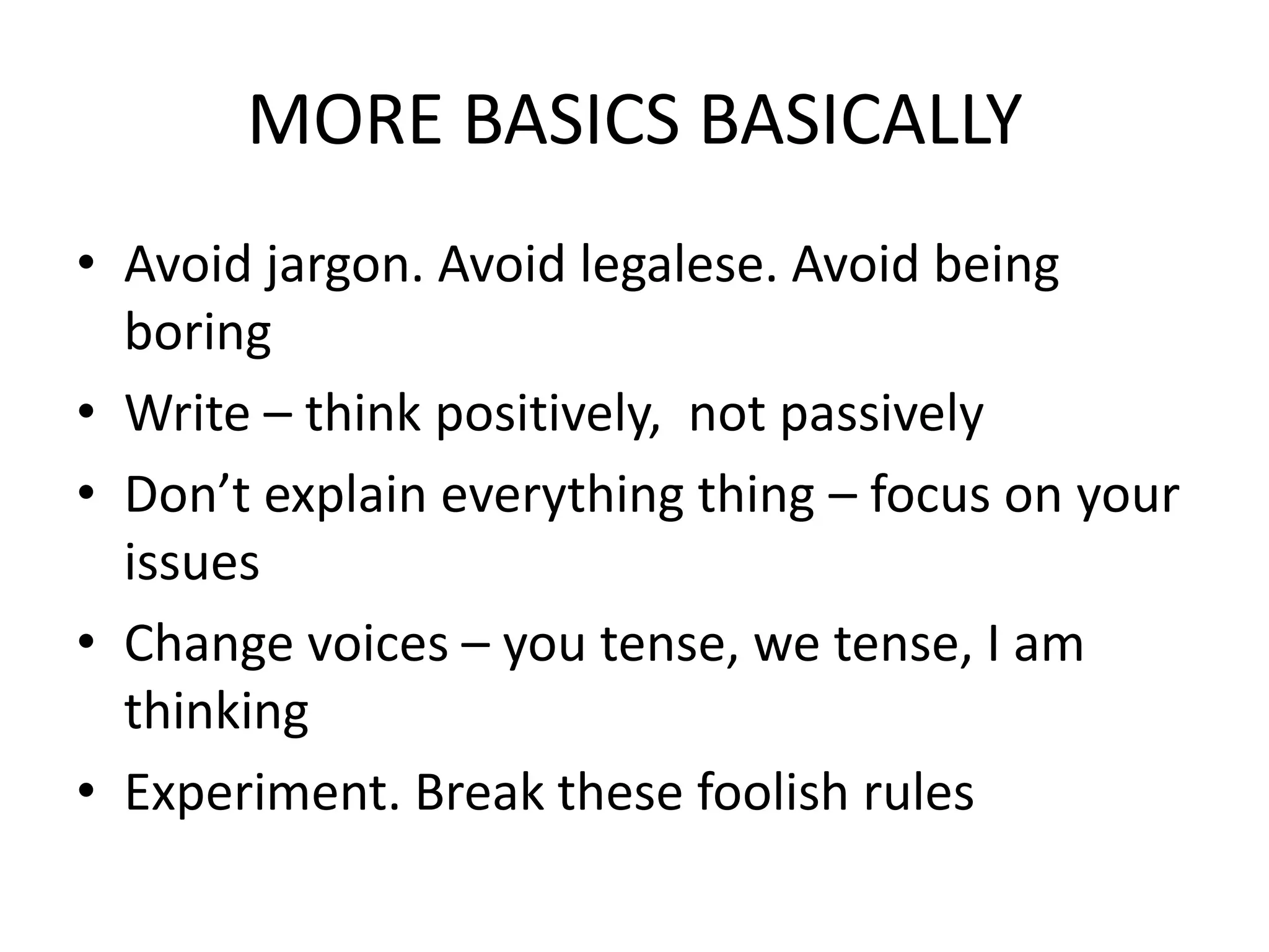 MORE BASICS BASICALLY
• Avoid jargon. Avoid legalese. Avoid being
  boring
• Write – think positively, not passively
• Don’t explain everything thing – focus on your
  issues
• Change voices – you tense, we tense, I am
  thinking
• Experiment. Break these foolish rules
 
